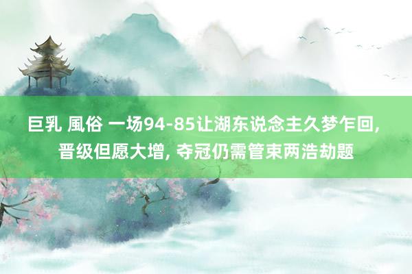 巨乳 風俗 一场94-85让湖东说念主久梦乍回， 晋级但愿大增， 夺冠仍需管束两浩劫题