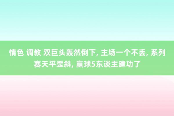 情色 调教 双巨头轰然倒下， 主场一个不丢， 系列赛天平歪斜， 赢球5东谈主建功了