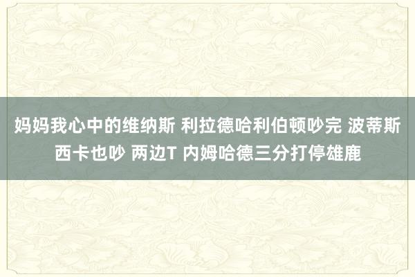 妈妈我心中的维纳斯 利拉德哈利伯顿吵完 波蒂斯西卡也吵 两边T 内姆哈德三分打停雄鹿