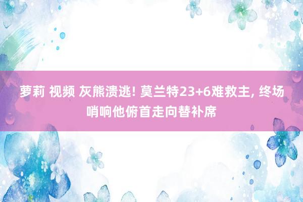 萝莉 视频 灰熊溃逃! 莫兰特23+6难救主， 终场哨响他俯首走向替补席