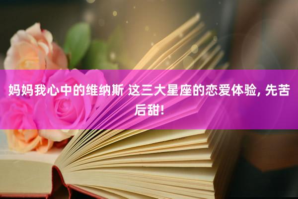 妈妈我心中的维纳斯 这三大星座的恋爱体验， 先苦后甜!