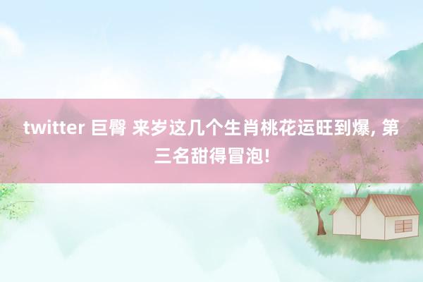 twitter 巨臀 来岁这几个生肖桃花运旺到爆， 第三名甜得冒泡!