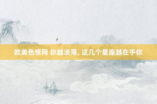 欧美色情网 你越淡薄， 这几个星座越在乎你
