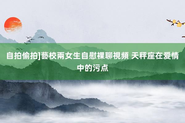 自拍偷拍]藝校兩女生自慰裸聊視頻 天秤座在爱情中的污点