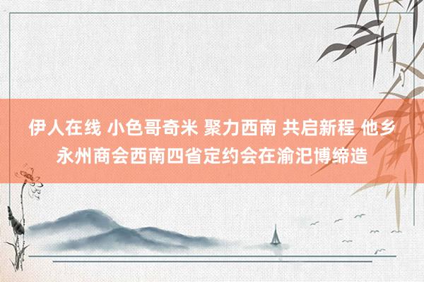 伊人在线 小色哥奇米 聚力西南 共启新程 他乡永州商会西南四省定约会在渝汜博缔造