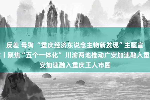 反差 母狗 “重庆经济东说念主物新发现”主题宣传发布动作丨聚焦“五个一体化” 川渝两地推动广安加速融入重庆王人市圈