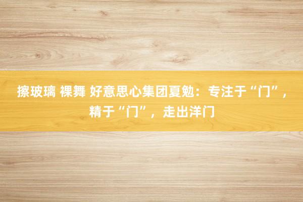 擦玻璃 裸舞 好意思心集团夏勉：专注于“门”，精于“门”，走出洋门