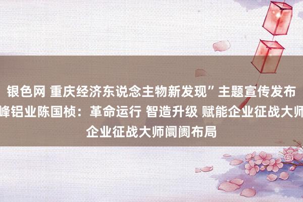 银色网 重庆经济东说念主物新发现”主题宣传发布行径丨华峰铝业陈国桢：革命运行 智造升级 赋能企业征战大师阛阓布局