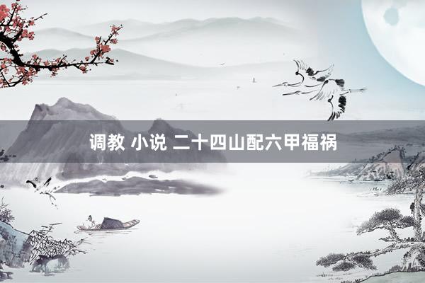 调教 小说 二十四山配六甲福祸