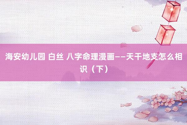 海安幼儿园 白丝 八字命理漫画——天干地支怎么相识（下）