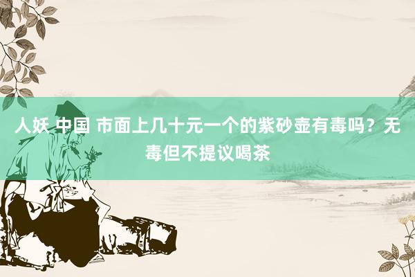 人妖 中国 市面上几十元一个的紫砂壶有毒吗？无毒但不提议喝茶