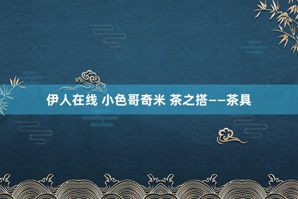 伊人在线 小色哥奇米 茶之搭——茶具