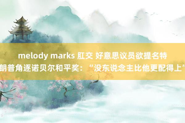 melody marks 肛交 好意思议员欲提名特朗普角逐诺贝尔和平奖：“没东说念主比他更配得上”