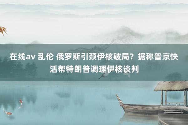 在线av 乱伦 俄罗斯引颈伊核破局？据称普京快活帮特朗普调理伊核谈判