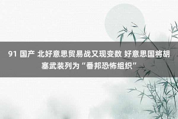 91 国产 北好意思贸易战又现变数 好意思国将胡塞武装列为“番邦恐怖组织”
