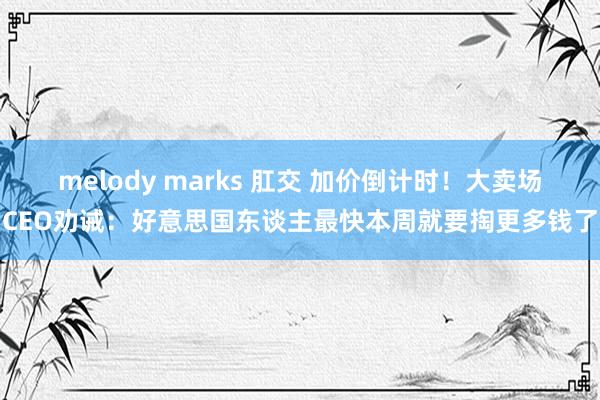 melody marks 肛交 加价倒计时！大卖场CEO劝诫：好意思国东谈主最快本周就要掏更多钱了