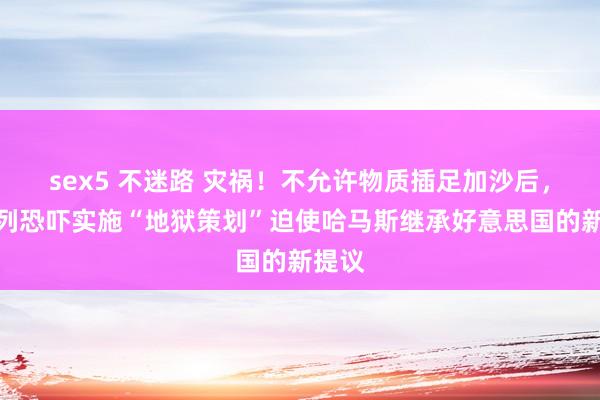 sex5 不迷路 灾祸！不允许物质插足加沙后，以色列恐吓实施“地狱策划”迫使哈马斯继承好意思国的新提议